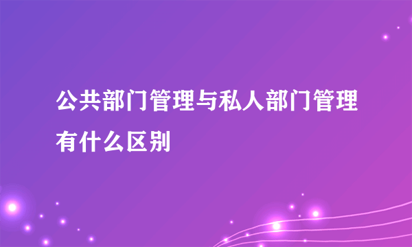 公共部门管理与私人部门管理有什么区别