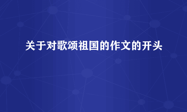 关于对歌颂祖国的作文的开头