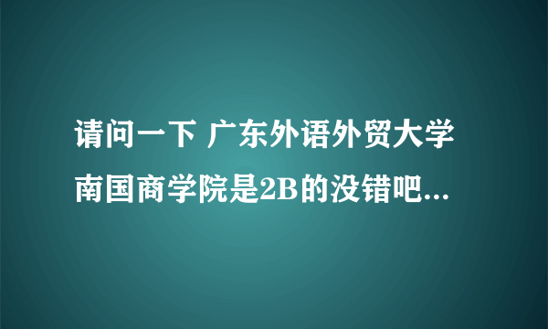 请问一下 广东外语外贸大学南国商学院是2B的没错吧？在2B中是属于比较好的学校吗