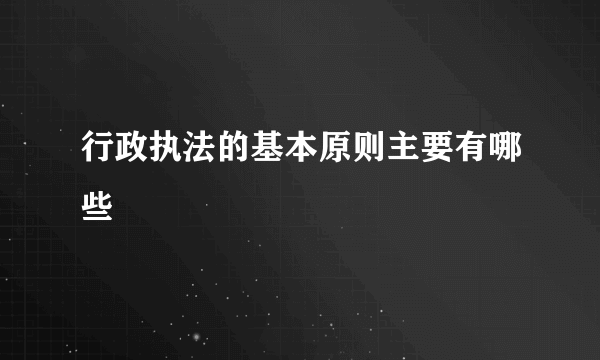 行政执法的基本原则主要有哪些