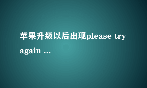 苹果升级以后出现please try again later, or contact customer care。 求高人指点！