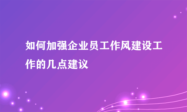 如何加强企业员工作风建设工作的几点建议