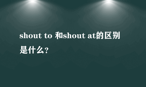 shout to 和shout at的区别是什么？