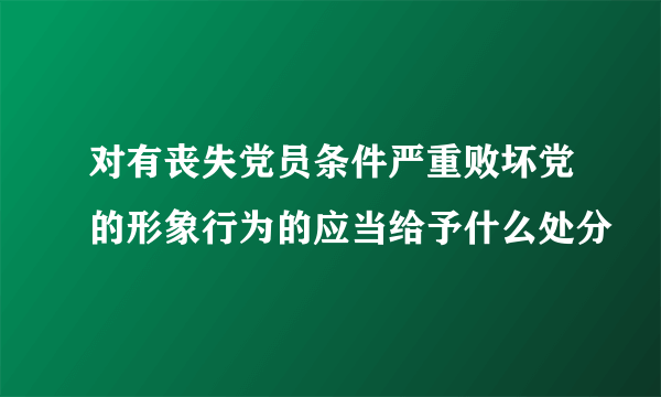 对有丧失党员条件严重败坏党的形象行为的应当给予什么处分