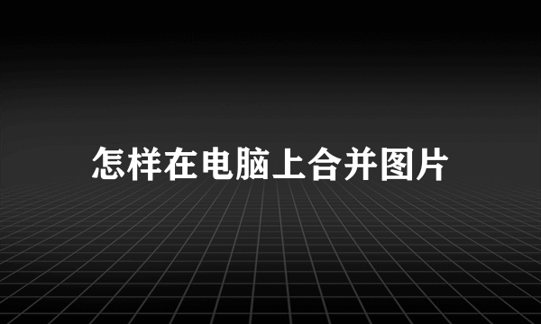 怎样在电脑上合并图片