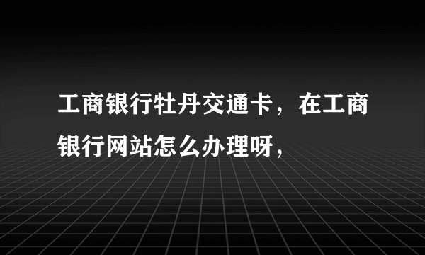 工商银行牡丹交通卡，在工商银行网站怎么办理呀，