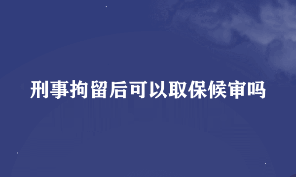 刑事拘留后可以取保候审吗