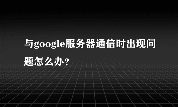 与google服务器通信时出现问题怎么办？