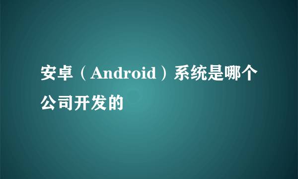 安卓（Android）系统是哪个公司开发的