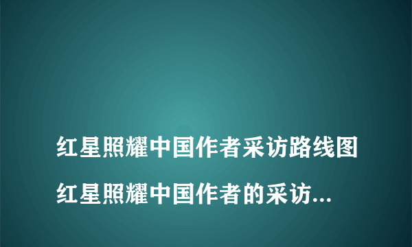 
红星照耀中国作者采访路线图红星照耀中国作者的采访轨迹是什么？

