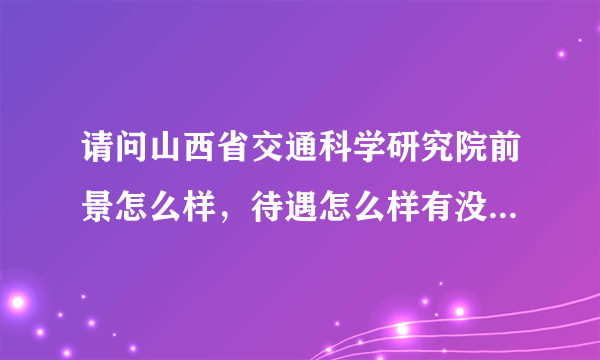 请问山西省交通科学研究院前景怎么样，待遇怎么样有没有内部人士给予解答啊 主要是干什么的 谢谢