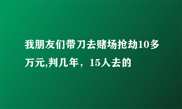 我朋友们带刀去赌场抢劫10多万元,判几年，15人去的