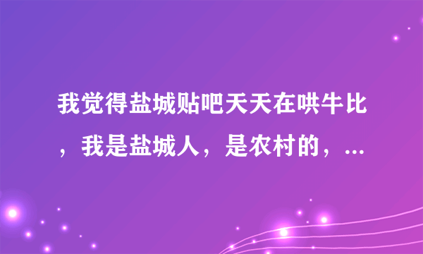 我觉得盐城贴吧天天在哄牛比，我是盐城人，是农村的，我觉得盐城穷得不得了，他们为什么还觉得那么牛鼻？