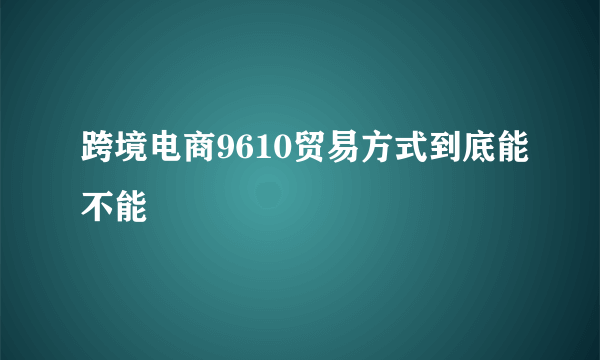 跨境电商9610贸易方式到底能不能