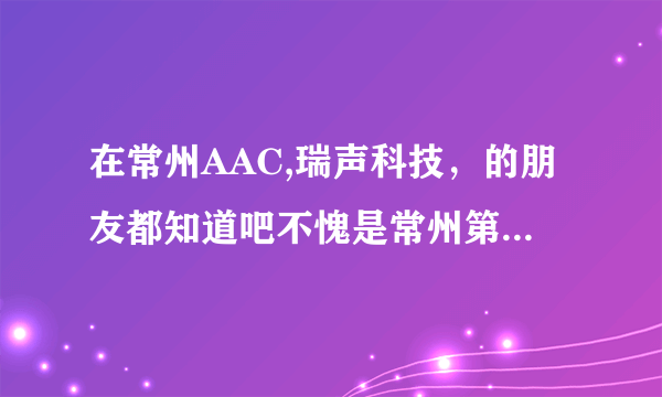 在常州AAC,瑞声科技，的朋友都知道吧不愧是常州第一垃圾厂他数第二没有敢数第一了，尼玛我在精密六楼