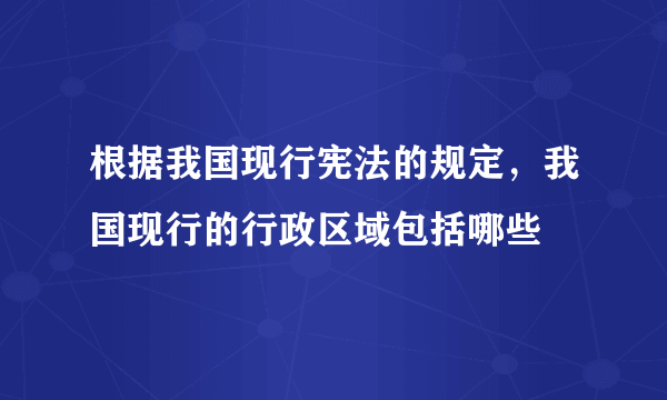 根据我国现行宪法的规定，我国现行的行政区域包括哪些