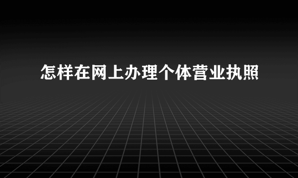 怎样在网上办理个体营业执照