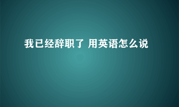 我已经辞职了 用英语怎么说