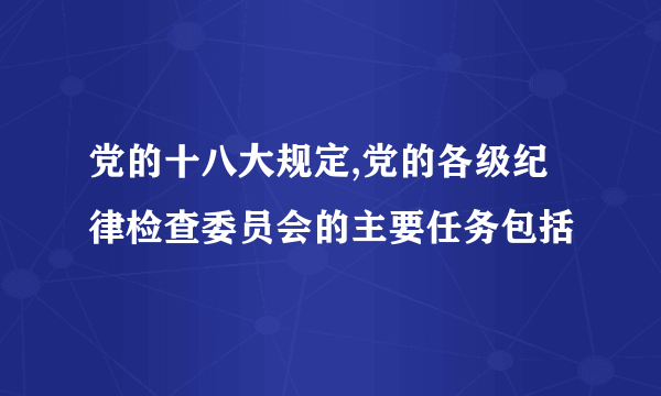 党的十八大规定,党的各级纪律检查委员会的主要任务包括