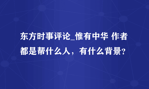 东方时事评论_惟有中华 作者都是帮什么人，有什么背景？