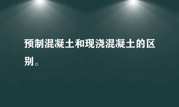 预制混凝土和现浇混凝土的区别。