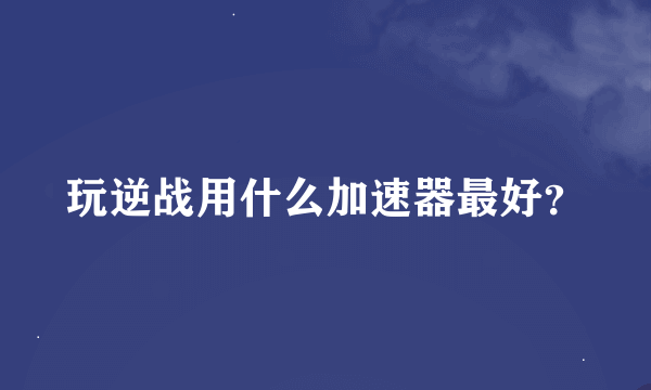 玩逆战用什么加速器最好？