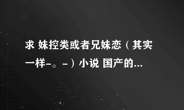 求 妹控类或者兄妹恋（其实一样-。-）小说 国产的话不要YY文（适度YY可以接受） 文笔好点的