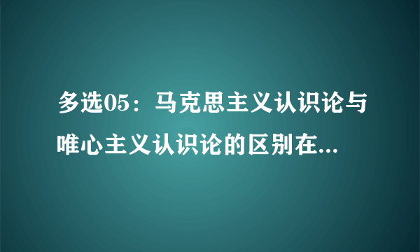 多选05：马克思主义认识论与唯心主义认识论的区别在于是否承认