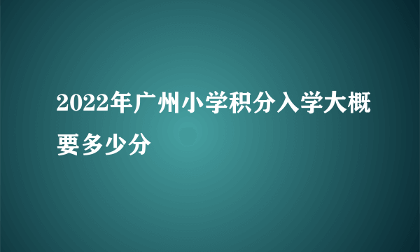 2022年广州小学积分入学大概要多少分