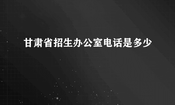 甘肃省招生办公室电话是多少