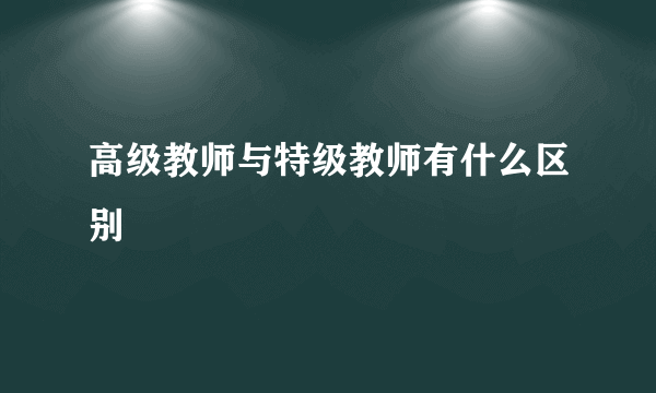 高级教师与特级教师有什么区别