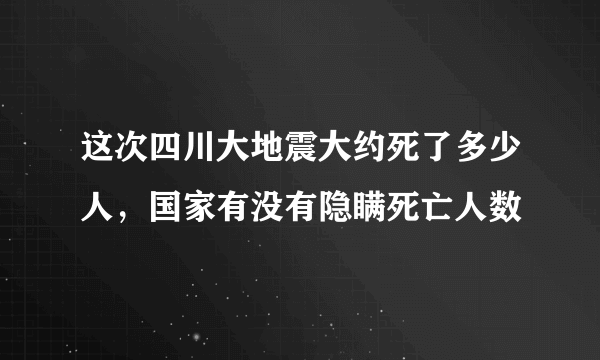 这次四川大地震大约死了多少人，国家有没有隐瞒死亡人数