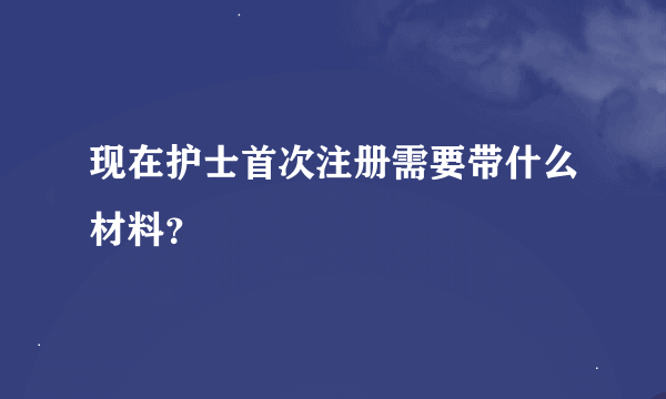 现在护士首次注册需要带什么材料？