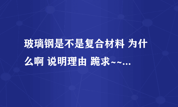 玻璃钢是不是复合材料 为什么啊 说明理由 跪求~~~~~~~~~~