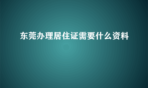 东莞办理居住证需要什么资料