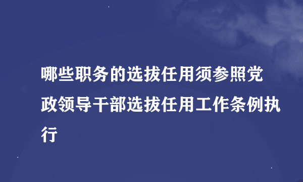 哪些职务的选拔任用须参照党政领导干部选拔任用工作条例执行