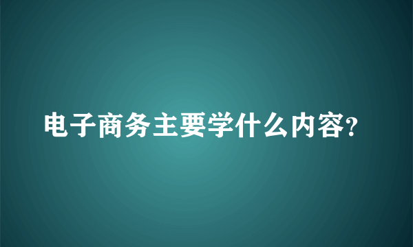 电子商务主要学什么内容？