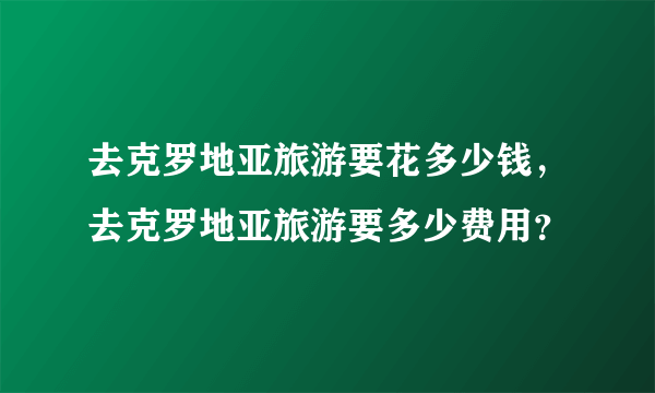 去克罗地亚旅游要花多少钱，去克罗地亚旅游要多少费用？