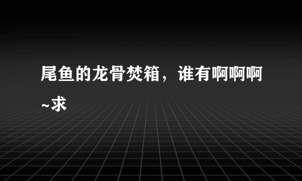 尾鱼的龙骨焚箱，谁有啊啊啊~求