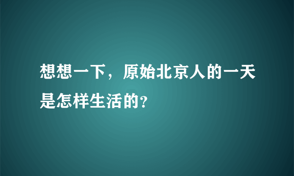 想想一下，原始北京人的一天是怎样生活的？