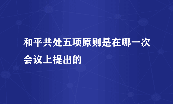 和平共处五项原则是在哪一次会议上提出的