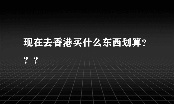 现在去香港买什么东西划算？？？