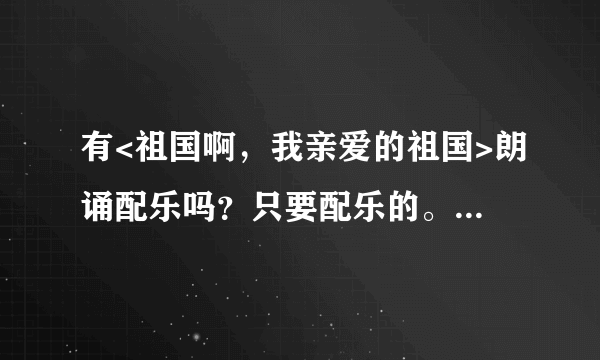 有<祖国啊，我亲爱的祖国>朗诵配乐吗？只要配乐的。请帮忙，谢谢!!