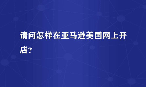 请问怎样在亚马逊美国网上开店？