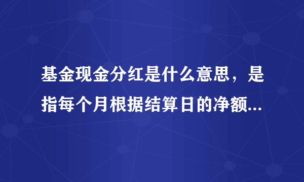 基金现金分红是什么意思，是指每个月根据结算日的净额分红一次吗，然后分红的钱打入我普通银行账户吗？