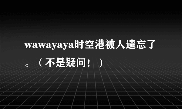 wawayaya时空港被人遗忘了。（不是疑问！）