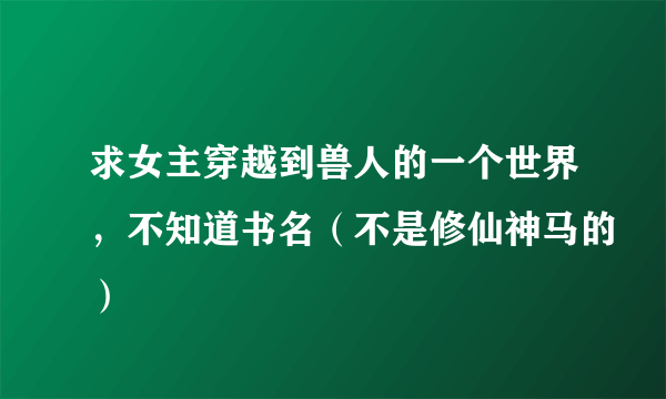 求女主穿越到兽人的一个世界，不知道书名（不是修仙神马的）