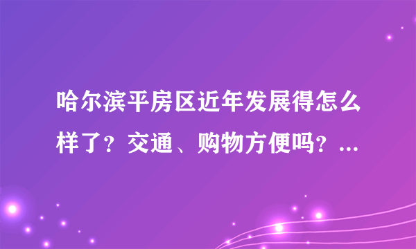 哈尔滨平房区近年发展得怎么样了？交通、购物方便吗？环境如何？外地去工作适合在那买房长期居住吗？谢谢