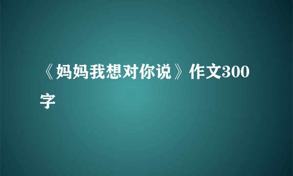 《妈妈我想对你说》作文300字