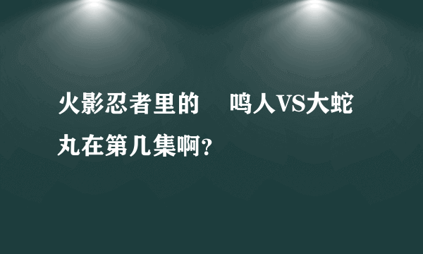 火影忍者里的    鸣人VS大蛇丸在第几集啊？